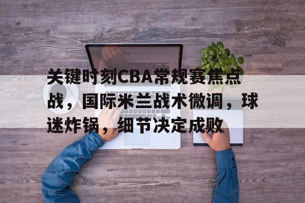 关于关键时刻CBA常规赛焦点战，国际米兰战术微调，球迷炸锅，细节决定成败的信息-英雄联盟